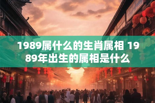 1989属什么的生肖属相 1989年出生的属相是什么