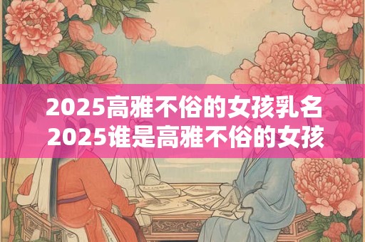 2025高雅不俗的女孩乳名 2025谁是高雅不俗的女孩