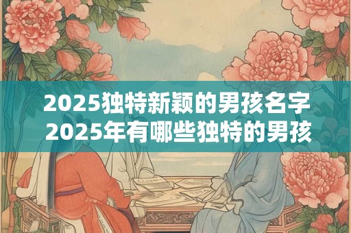 2025独特新颖的男孩名字 2025年有哪些独特的男孩名字