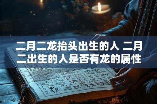 二月二龙抬头出生的人 二月二出生的人是否有龙的属性