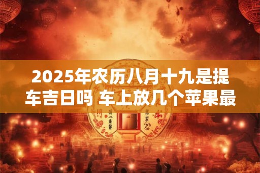 2025年农历八月十九是提车吉日吗 车上放几个苹果最吉利