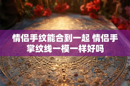 情侣手纹能合到一起 情侣手掌纹线一模一样好吗