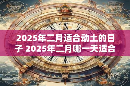2025年二月适合动土的日子 2025年二月哪一天适合动土