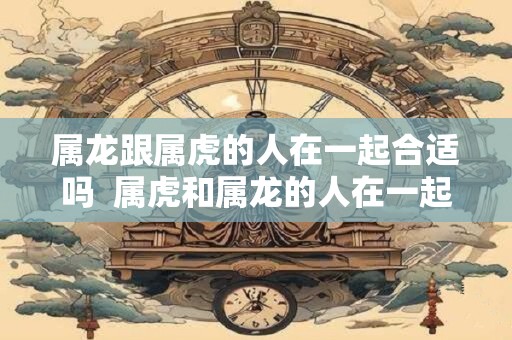 属龙跟属虎的人在一起合适吗  属虎和属龙的人在一起合不合