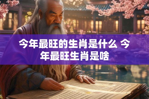 今年最旺的生肖是什么 今年最旺生肖是啥
