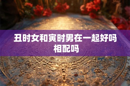 丑时女和寅时男在一起好吗 相配吗