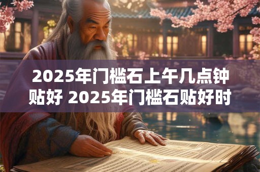2025年门槛石上午几点钟贴好 2025年门槛石贴好时间