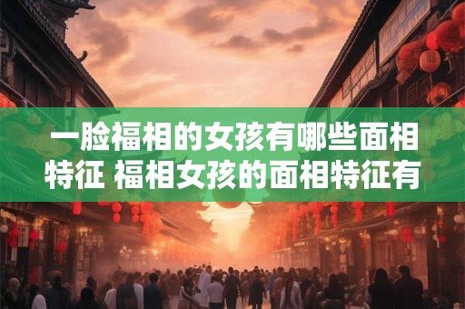 一脸福相的女孩有哪些面相特征 福相女孩的面相特征有哪些