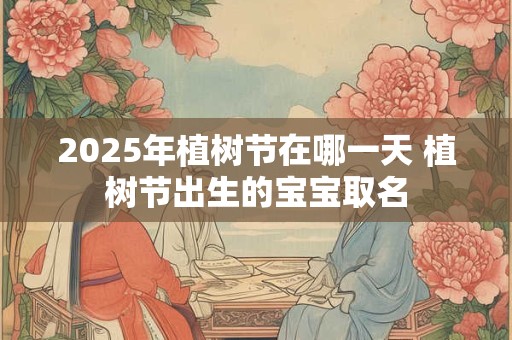 2025年植树节在哪一天 植树节出生的宝宝取名