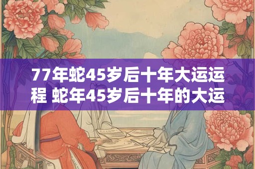 77年蛇45岁后十年大运运程 蛇年45岁后十年的大运运程