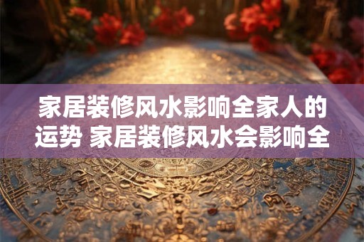 家居装修风水影响全家人的运势 家居装修风水会影响全家运势吗