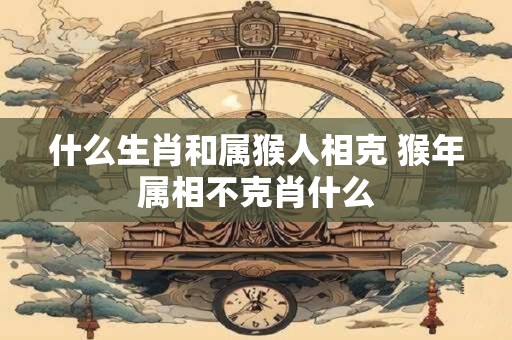 什么生肖和属猴人相克 猴年属相不克肖什么