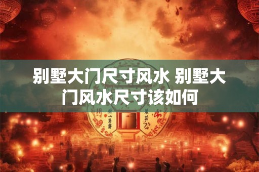 别墅大门尺寸风水 别墅大门风水尺寸该如何