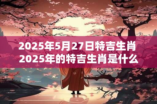 2025年5月27日特吉生肖 2025年的特吉生肖是什么