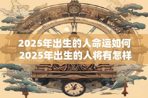 2025年出生的人命运如何 2025年出生的人将有怎样的命运 2025年出生的人命运如何 2025年出生的人将有怎样的命运