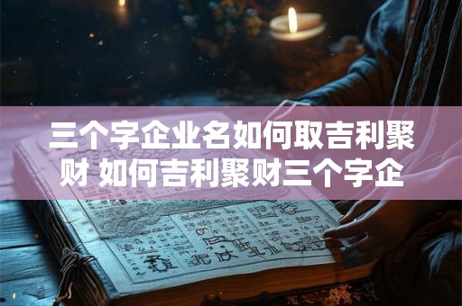三个字企业名如何取吉利聚财 如何吉利聚财三个字企业名怎么取 三个字企业名如何取吉利聚财 如何吉利聚财三个字企业名怎么取