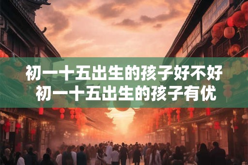 初一十五出生的孩子好不好 初一十五出生的孩子有优势吗