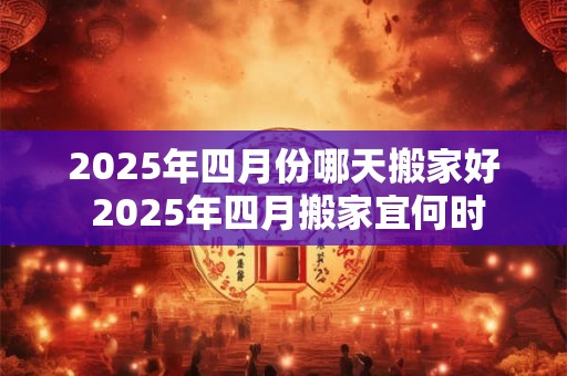 2025年四月份哪天搬家好 2025年四月搬家宜何时