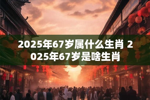 2025年67岁属什么生肖 2025年67岁是啥生肖
