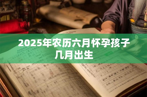 2025年农历六月怀孕孩子几月出生