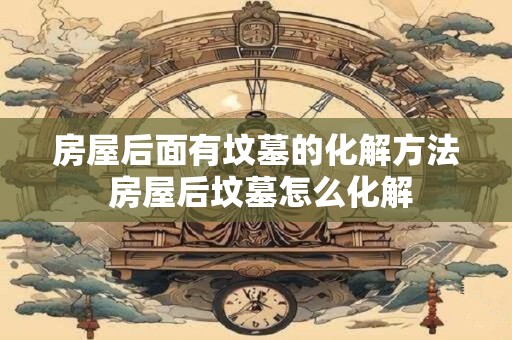 房屋后面有坟墓的化解方法 房屋后坟墓怎么化解