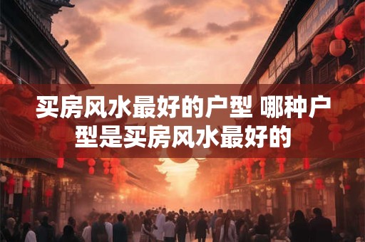 买房风水最好的户型 哪种户型是买房风水最好的
