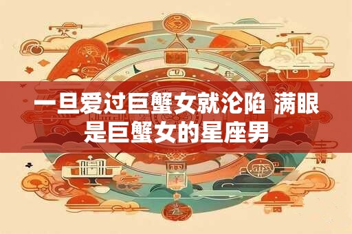 一旦爱过巨蟹女就沦陷 满眼是巨蟹女的星座男