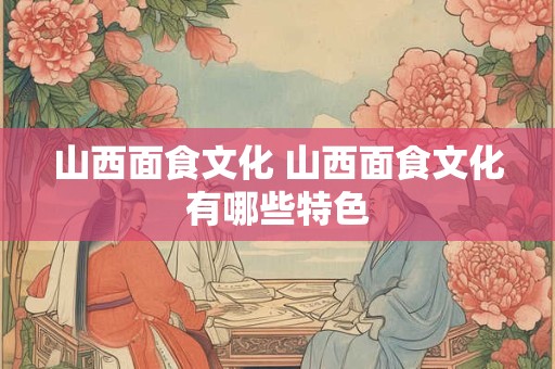 山西面食文化 山西面食文化有哪些特色