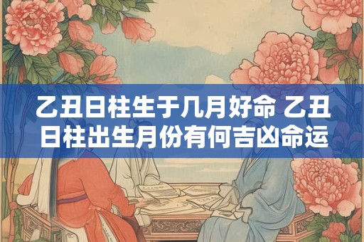乙丑日柱生于几月好命 乙丑日柱出生月份有何吉凶命运