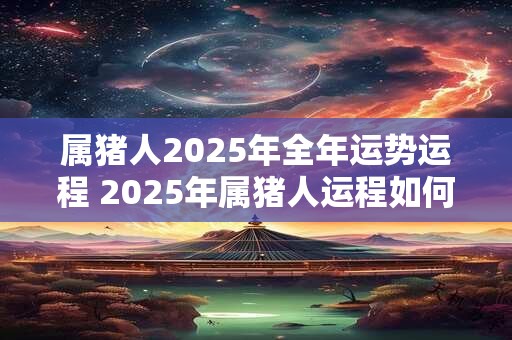 属猪人2025年全年运势运程 2025年属猪人运程如何