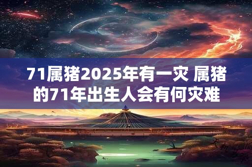 71属猪2025年有一灾 属猪的71年出生人会有何灾难