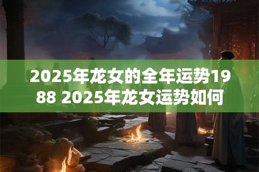 2025年龙女的全年运势1988 2025年龙女运势如何