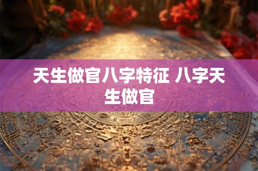 天生做官八字特征 八字天生做官