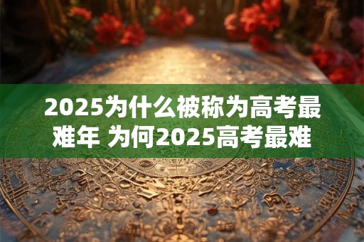 2025为什么被称为高考最难年 为何2025高考最难