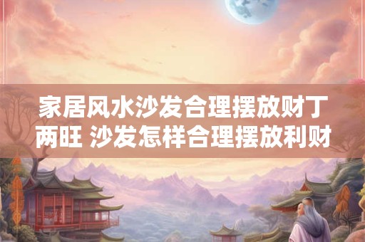 家居风水沙发合理摆放财丁两旺 沙发怎样合理摆放利财旺家