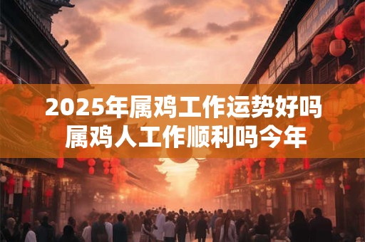 2025年属鸡工作运势好吗 属鸡人工作顺利吗今年