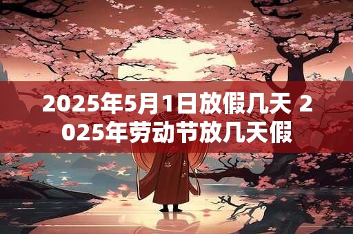 2025年5月1日放假几天 2025年劳动节放几天假