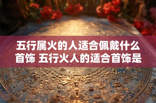 五行属火的人适合佩戴什么首饰 五行火人的适合首饰是什么