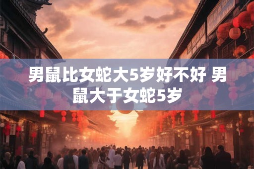 男鼠比女蛇大5岁好不好 男鼠大于女蛇5岁