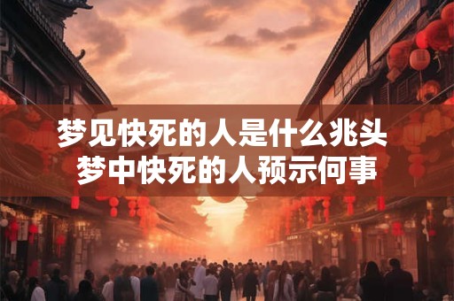 梦见快死的人是什么兆头 梦中快死的人预示何事