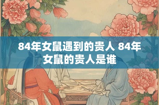 84年女鼠遇到的贵人 84年女鼠的贵人是谁