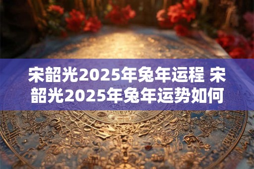 宋韶光2025年兔年运程 宋韶光2025年兔年运势如何