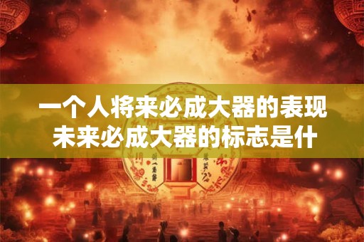 一个人将来必成大器的表现 未来必成大器的标志是什么