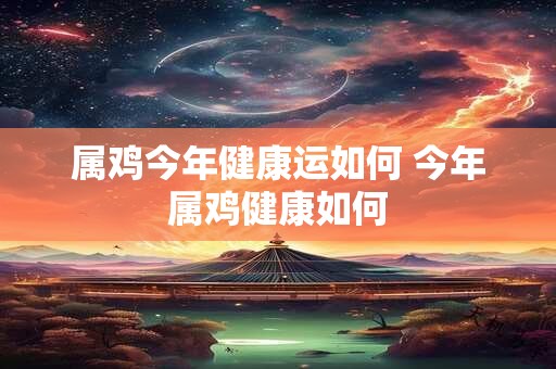 属鸡今年健康运如何 今年属鸡健康如何
