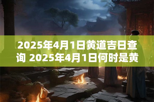 2025年4月1日黄道吉日查询 2025年4月1日何时是黄道吉日