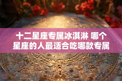 十二星座专属冰淇淋 哪个星座的人最适合吃哪款专属冰淇淋