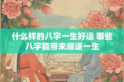 什么样的八字一生好运 哪些八字能带来顺遂一生
