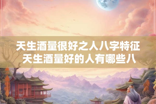 天生酒量很好之人八字特征 天生酒量好的人有哪些八字特征