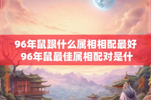 96年鼠跟什么属相相配最好 96年鼠最佳属相配对是什么