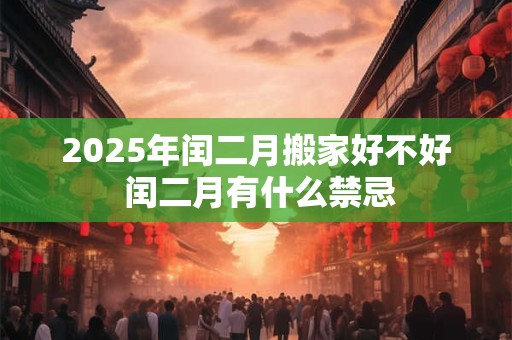 2025年闰二月搬家好不好 闰二月有什么禁忌